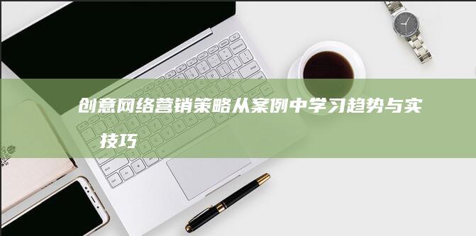 创意网络营销策略：从案例中学习趋势与实战技巧